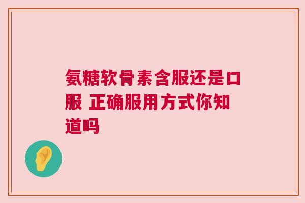 氨糖软骨素含服还是口服 正确服用方式你知道吗