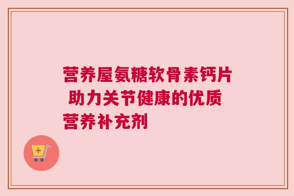 营养屋氨糖软骨素钙片 助力关节健康的优质营养补充剂