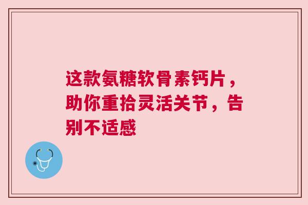 这款氨糖软骨素钙片，助你重拾灵活关节，告别不适感