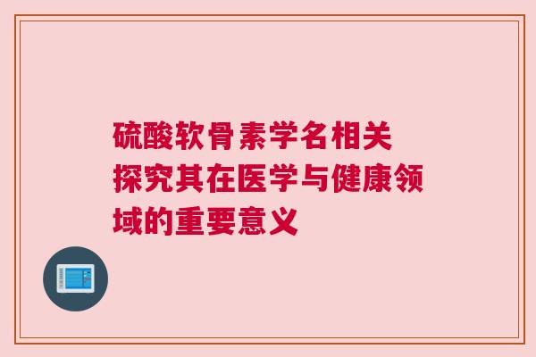 硫酸软骨素学名相关 探究其在医学与健康领域的重要意义