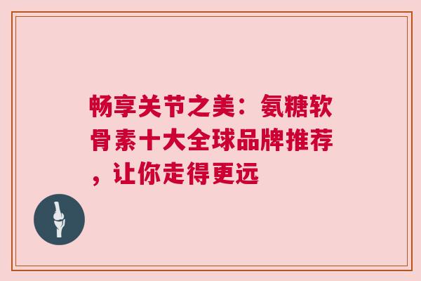 畅享关节之美：氨糖软骨素十大全球品牌推荐，让你走得更远