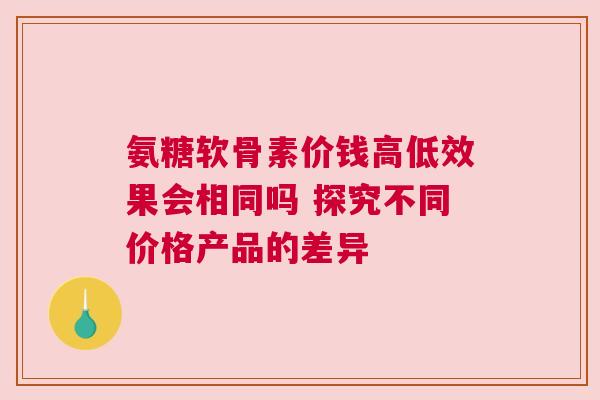 氨糖软骨素价钱高低效果会相同吗 探究不同价格产品的差异
