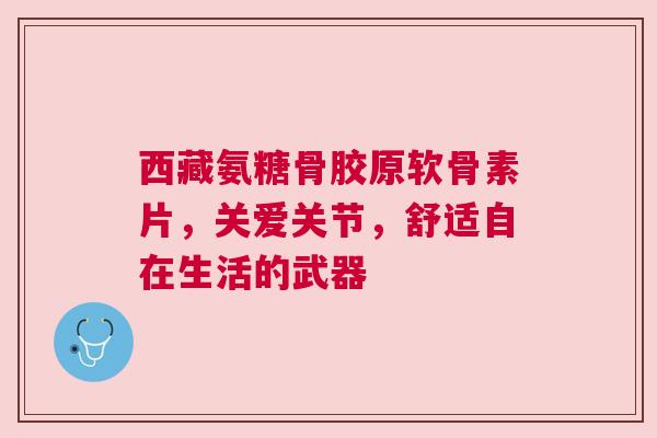 西藏氨糖骨胶原软骨素片，关爱关节，舒适自在生活的武器