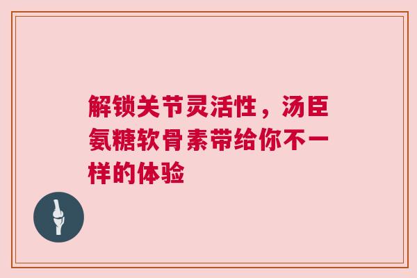 解锁关节灵活性，汤臣氨糖软骨素带给你不一样的体验