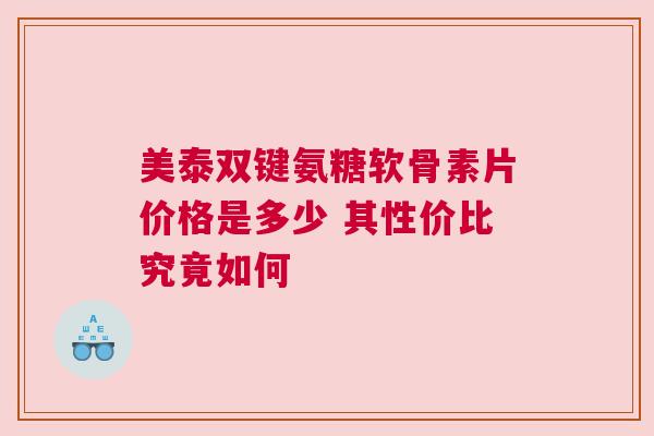 美泰双键氨糖软骨素片价格是多少 其性价比究竟如何