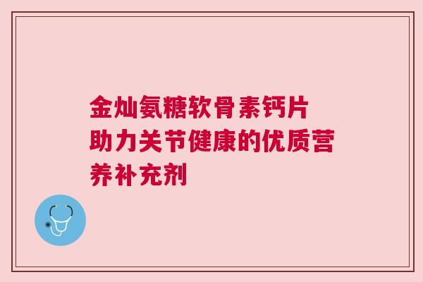 金灿氨糖软骨素钙片 助力关节健康的优质营养补充剂