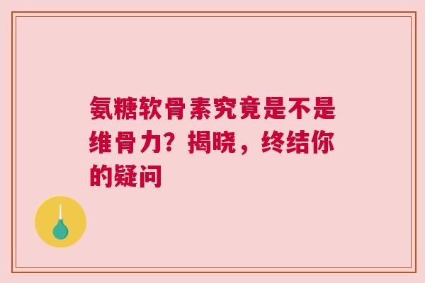 氨糖软骨素究竟是不是维骨力？揭晓，终结你的疑问