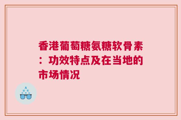 香港葡萄糖氨糖软骨素：功效特点及在当地的市场情况