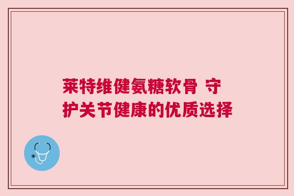 莱特维健氨糖软骨 守护关节健康的优质选择