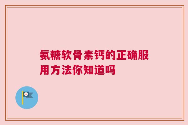 氨糖软骨素钙的正确服用方法你知道吗