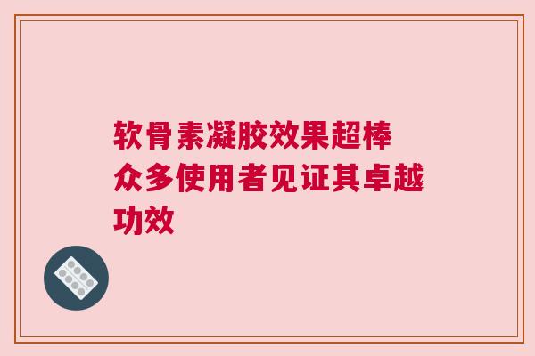 软骨素凝胶效果超棒 众多使用者见证其卓越功效