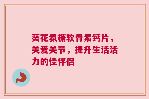 葵花氨糖软骨素钙片，关爱关节，提升生活活力的佳伴侣