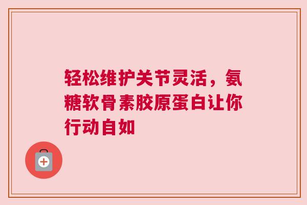 轻松维护关节灵活，氨糖软骨素胶原蛋白让你行动自如