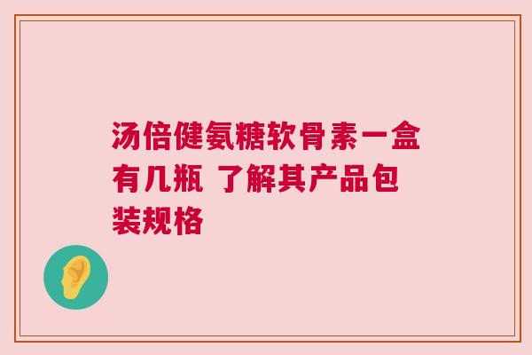汤倍健氨糖软骨素一盒有几瓶 了解其产品包装规格