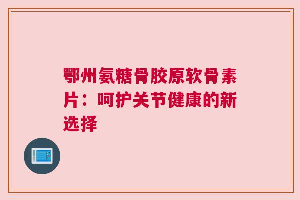 鄂州氨糖骨胶原软骨素片：呵护关节健康的新选择