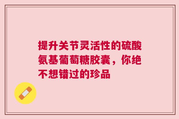 提升关节灵活性的硫酸氨基葡萄糖胶囊，你绝不想错过的珍品