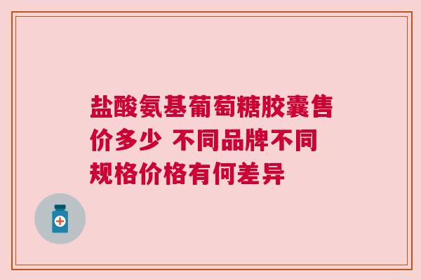 盐酸氨基葡萄糖胶囊售价多少 不同品牌不同规格价格有何差异