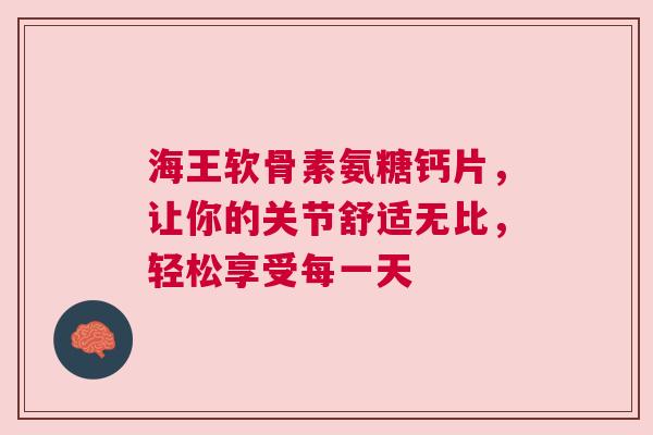 海王软骨素氨糖钙片，让你的关节舒适无比，轻松享受每一天