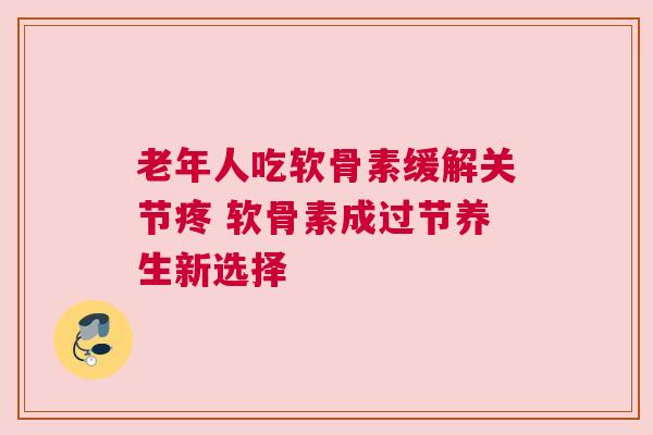 老年人吃软骨素缓解关节疼 软骨素成过节养生新选择