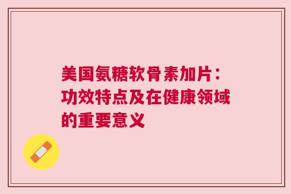 美国氨糖软骨素加片：功效特点及在健康领域的重要意义