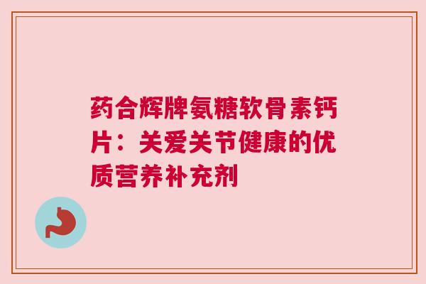药合辉牌氨糖软骨素钙片：关爱关节健康的优质营养补充剂