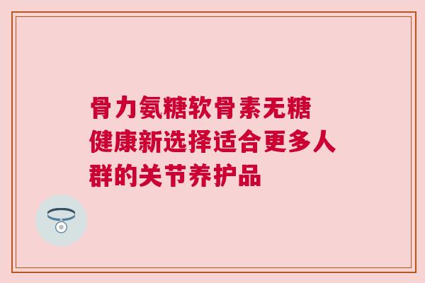 骨力氨糖软骨素无糖 健康新选择适合更多人群的关节养护品
