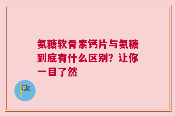氨糖软骨素钙片与氨糖到底有什么区别？让你一目了然
