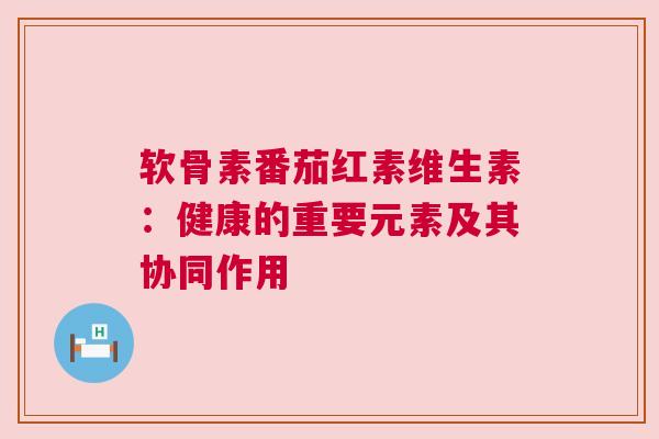 软骨素番茄红素维生素：健康的重要元素及其协同作用