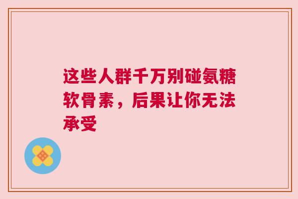 这些人群千万别碰氨糖软骨素，后果让你无法承受