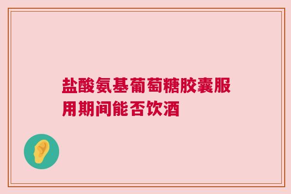 盐酸氨基葡萄糖胶囊服用期间能否饮酒