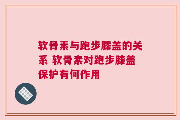 软骨素与跑步膝盖的关系 软骨素对跑步膝盖保护有何作用