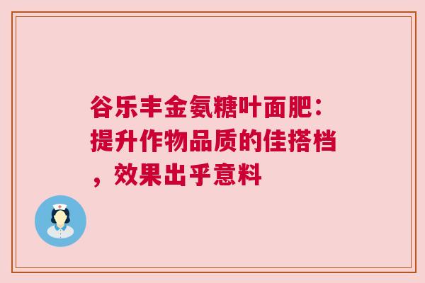 谷乐丰金氨糖叶面肥：提升作物品质的佳搭档，效果出乎意料