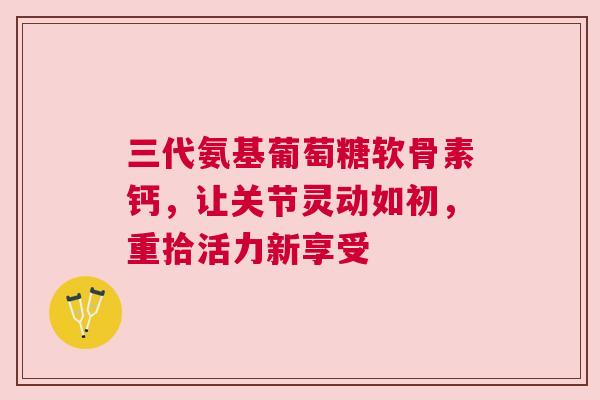 三代氨基葡萄糖软骨素钙，让关节灵动如初，重拾活力新享受
