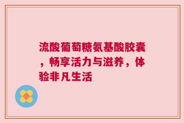 流酸葡萄糖氨基酸胶囊，畅享活力与滋养，体验非凡生活