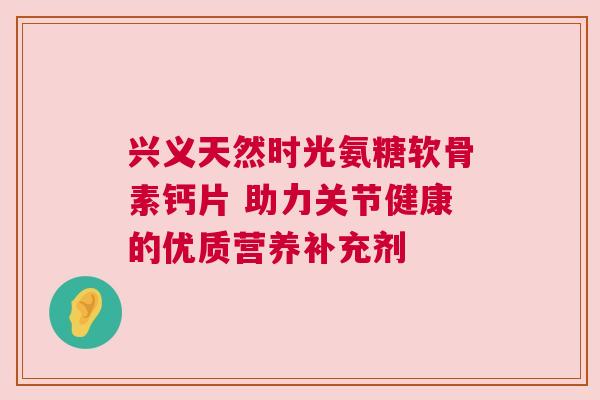 兴义天然时光氨糖软骨素钙片 助力关节健康的优质营养补充剂