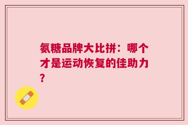 氨糖品牌大比拼：哪个才是运动恢复的佳助力？