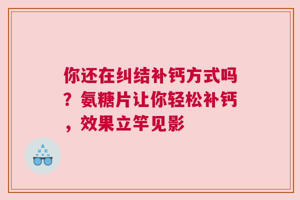 你还在纠结补钙方式吗？氨糖片让你轻松补钙，效果立竿见影