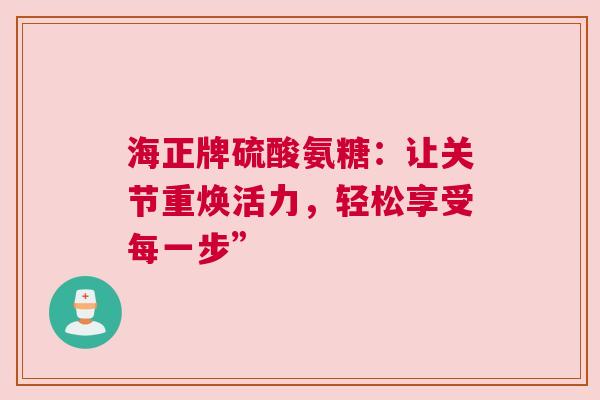 海正牌硫酸氨糖：让关节重焕活力，轻松享受每一步”