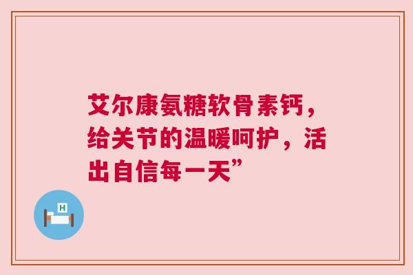 艾尔康氨糖软骨素钙，给关节的温暖呵护，活出自信每一天”