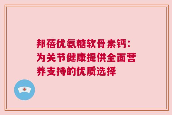 邦蓓优氨糖软骨素钙：为关节健康提供全面营养支持的优质选择