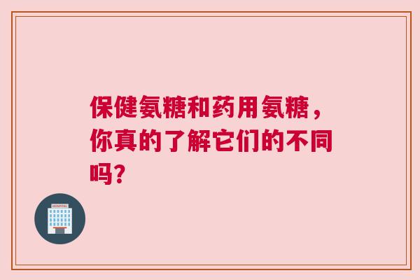 保健氨糖和药用氨糖，你真的了解它们的不同吗？
