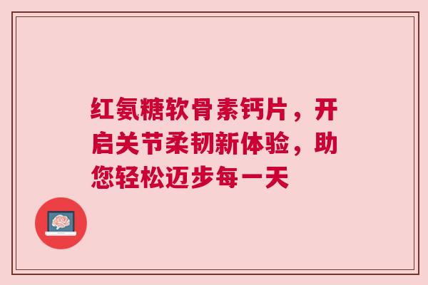 红氨糖软骨素钙片，开启关节柔韧新体验，助您轻松迈步每一天