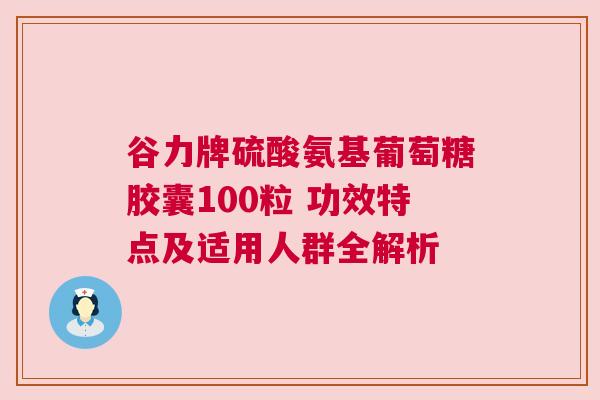 谷力牌硫酸氨基葡萄糖胶囊100粒 功效特点及适用人群全解析