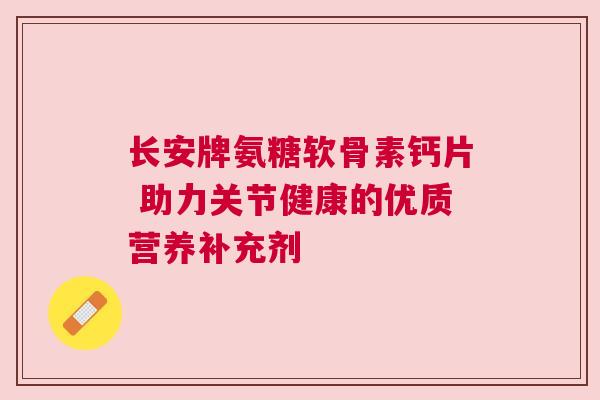 长安牌氨糖软骨素钙片 助力关节健康的优质营养补充剂