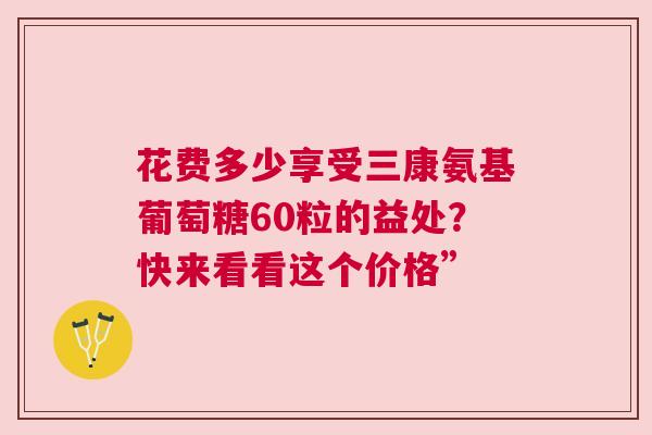 花费多少享受三康氨基葡萄糖60粒的益处？快来看看这个价格”