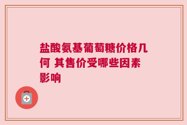 盐酸氨基葡萄糖价格几何 其售价受哪些因素影响