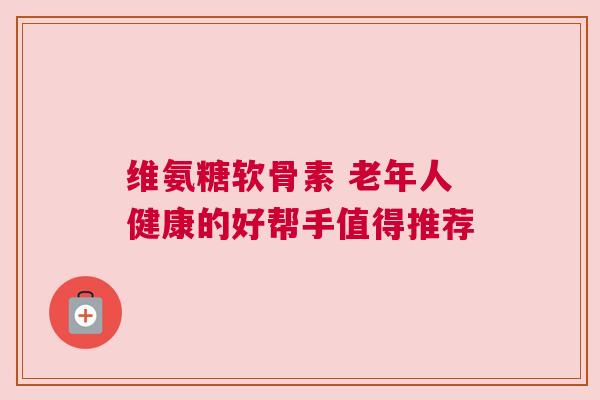 维氨糖软骨素 老年人健康的好帮手值得推荐