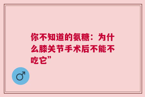 你不知道的氨糖：为什么膝关节手术后不能不吃它”