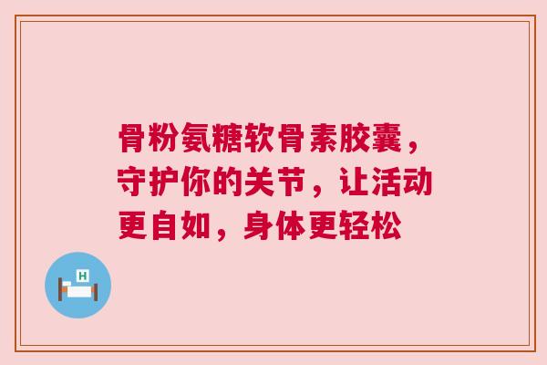 骨粉氨糖软骨素胶囊，守护你的关节，让活动更自如，身体更轻松