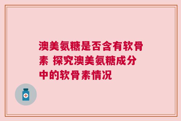 澳美氨糖是否含有软骨素 探究澳美氨糖成分中的软骨素情况